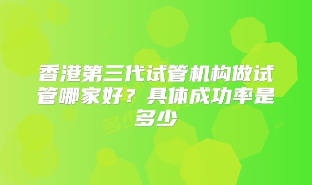 香港第三代试管机构做试管哪家好?具体成功率是多少