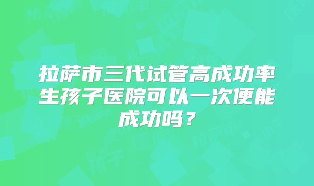 拉萨市三代试管高成功率生孩子医院可以一次便能成功吗？