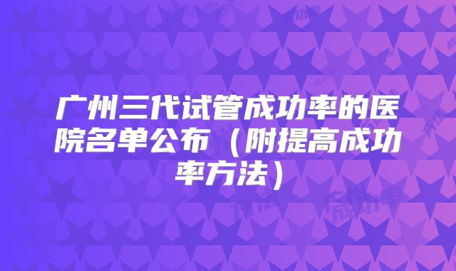 广州三代试管成功率的医院名单公布(附提高成功率方法)