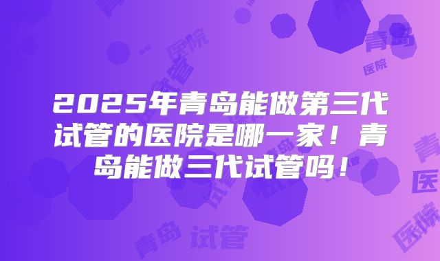2025年青岛能做第三代试管的医院是哪一家！青岛能做三代试管吗！