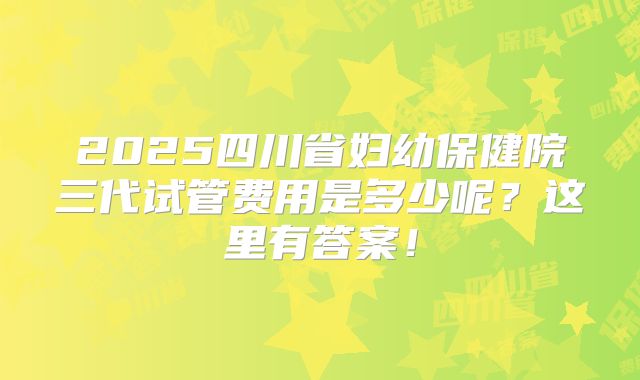 2025四川省妇幼保健院三代试管费用是多少呢？这里有答案！