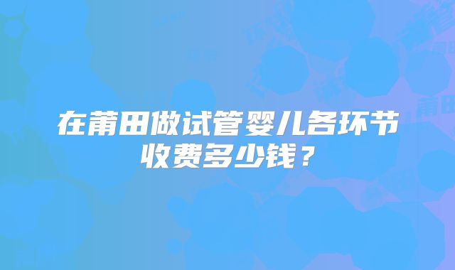 在莆田做试管婴儿各环节收费多少钱？