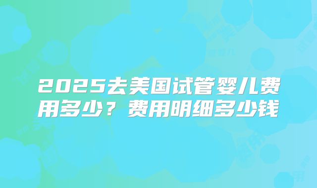 2025去美国试管婴儿费用多少？费用明细多少钱