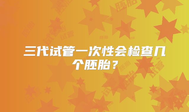 三代试管一次性会检查几个胚胎？