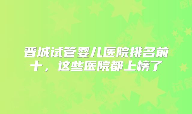 晋城试管婴儿医院排名前十，这些医院都上榜了
