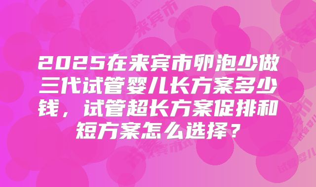 2025在来宾市卵泡少做三代试管婴儿长方案多少钱，试管超长方案促排和短方案怎么选择？