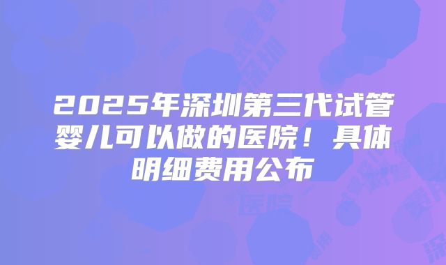 2025年深圳第三代试管婴儿可以做的医院！具体明细费用公布