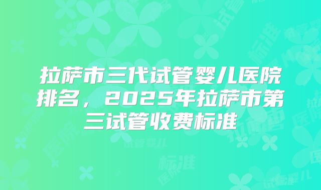 拉萨市三代试管婴儿医院排名，2025年拉萨市第三试管收费标准