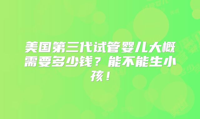 美国第三代试管婴儿大概需要多少钱?能不能生小孩!