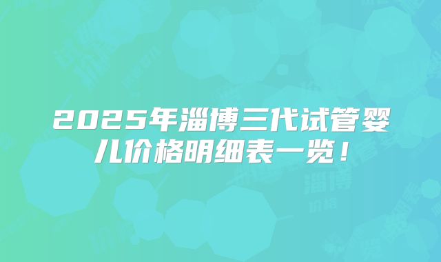 2025年淄博三代试管婴儿价格明细表一览！