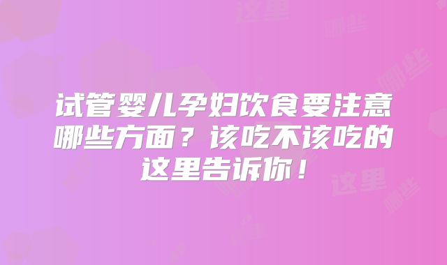 试管婴儿孕妇饮食要注意哪些方面？该吃不该吃的这里告诉你！