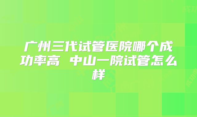 广州三代试管医院哪个成功率高 中山一院试管怎么样