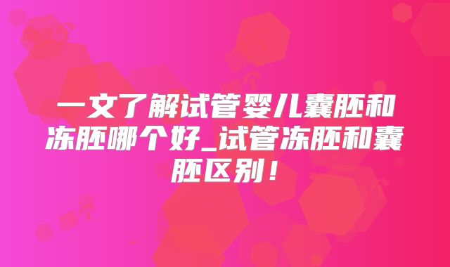 一文了解试管婴儿囊胚和冻胚哪个好_试管冻胚和囊胚区别！