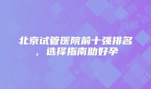 北京试管医院前十强排名，选择指南助好孕