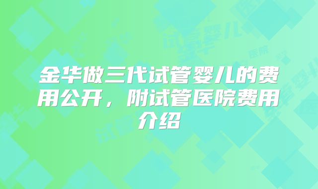 金华做三代试管婴儿的费用公开，附试管医院费用介绍