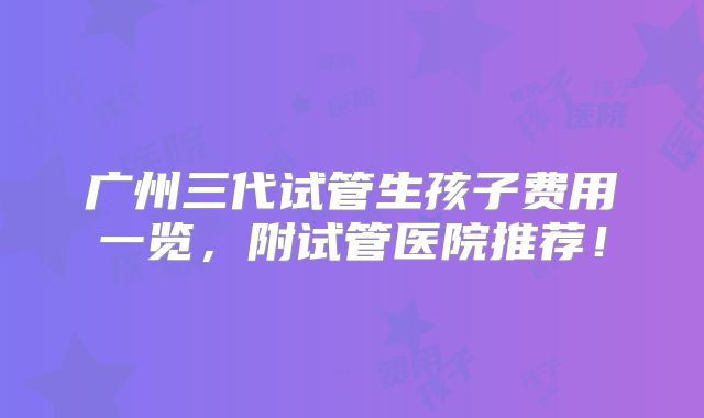 广州三代试管生孩子费用一览,附试管医院推荐!