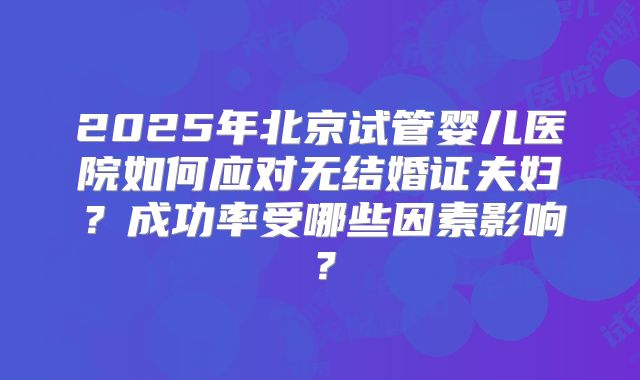 2025年北京试管婴儿医院如何应对无结婚证夫妇？成功率受哪些因素影响？