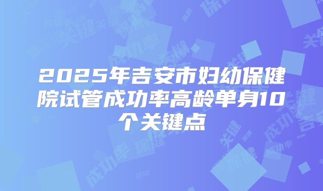 2025年吉安市妇幼保健院试管成功率高龄单身10个关键点