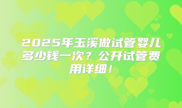 2025年玉溪做试管婴儿多少钱一次？公开试管费用详细！