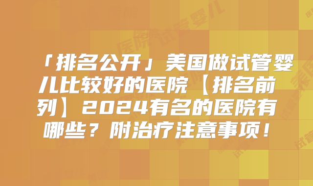 「排名公开」美国做试管婴儿比较好的医院【排名前列】2024有名的医院有哪些?附治疗注意事项!