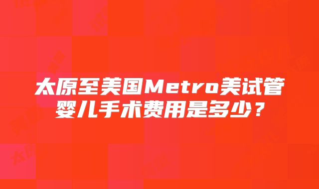 太原至美国Metro美试管婴儿手术费用是多少？