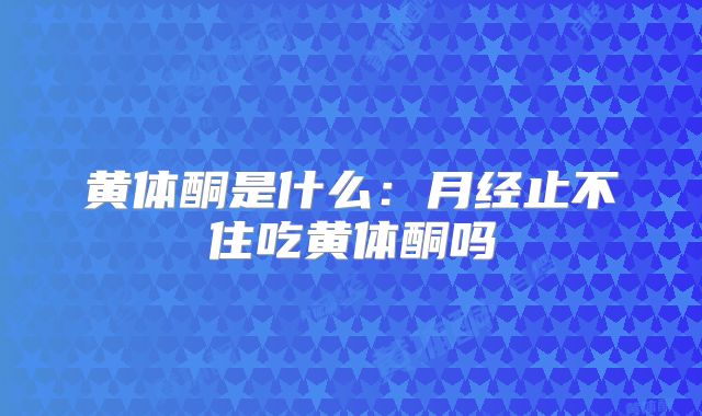 黄体酮是什么：月经止不住吃黄体酮吗