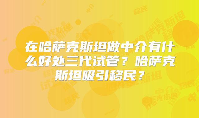 在哈萨克斯坦做中介有什么好处三代试管？哈萨克斯坦吸引移民？