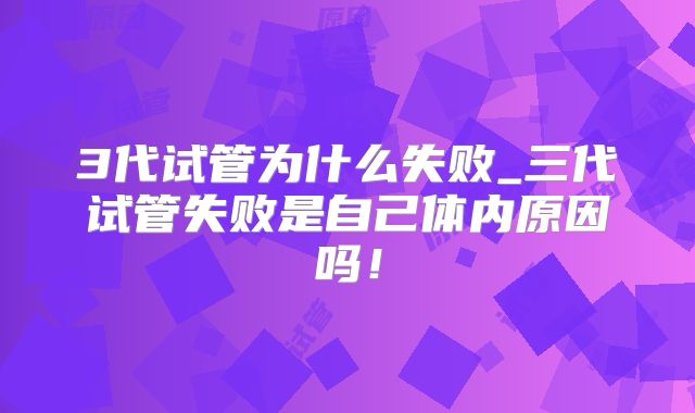 3代试管为什么失败_三代试管失败是自己体内原因吗!