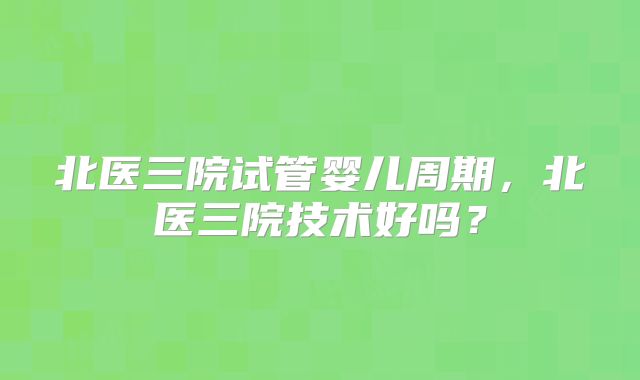北医三院试管婴儿周期，北医三院技术好吗？
