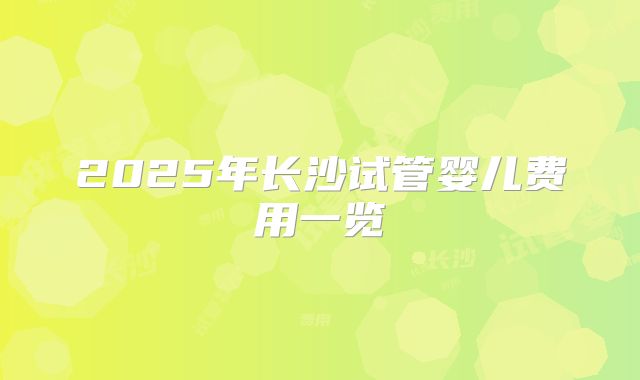 2025年长沙试管婴儿费用一览