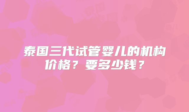 泰国三代试管婴儿的机构价格？要多少钱？