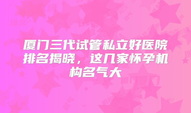 厦门三代试管私立好医院排名揭晓,这几家怀孕机构名气大