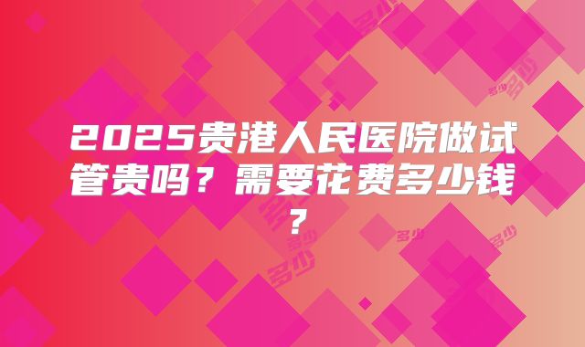 2025贵港人民医院做试管贵吗？需要花费多少钱？