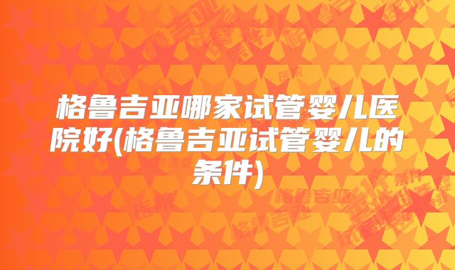 格鲁吉亚哪家试管婴儿医院好(格鲁吉亚试管婴儿的条件)