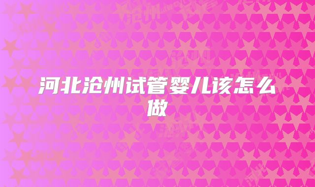 河北沧州试管婴儿该怎么做