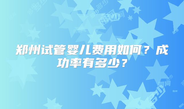 郑州试管婴儿费用如何?成功率有多少?