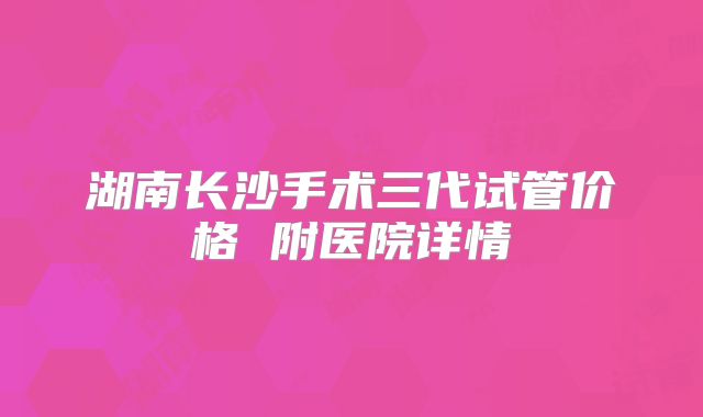 湖南长沙手术三代试管价格 附医院详情