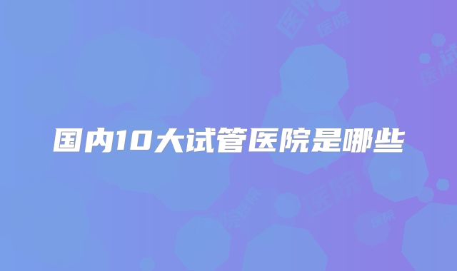 国内10大试管医院是哪些