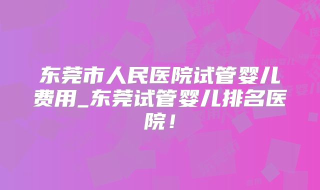 东莞市人民医院试管婴儿费用_东莞试管婴儿排名医院!