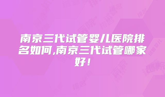 南京三代试管婴儿医院排名如何,南京三代试管哪家好！