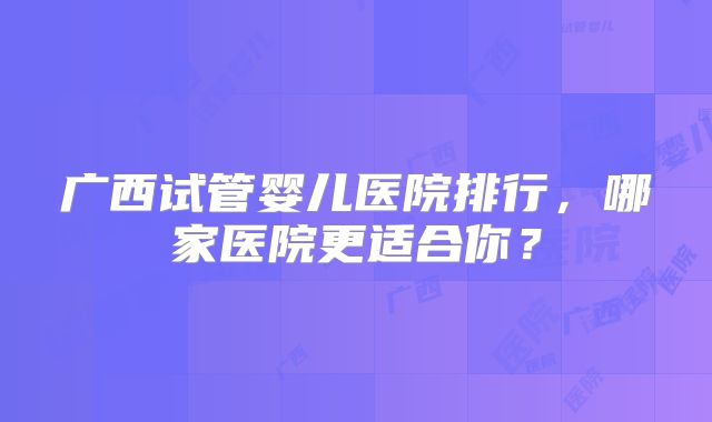 广西试管婴儿医院排行，哪家医院更适合你？