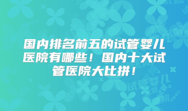 国内排名前五的试管婴儿医院有哪些！国内十大试管医院大比拼！