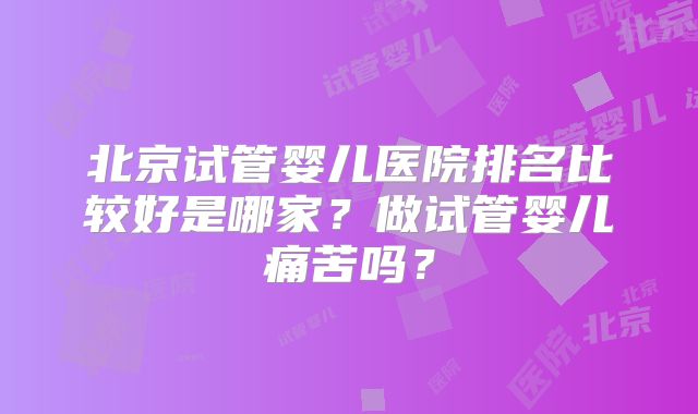 北京试管婴儿医院排名比较好是哪家？做试管婴儿痛苦吗？