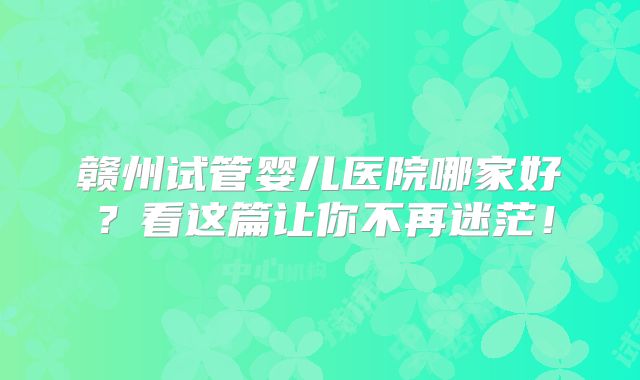 赣州试管婴儿医院哪家好？看这篇让你不再迷茫！