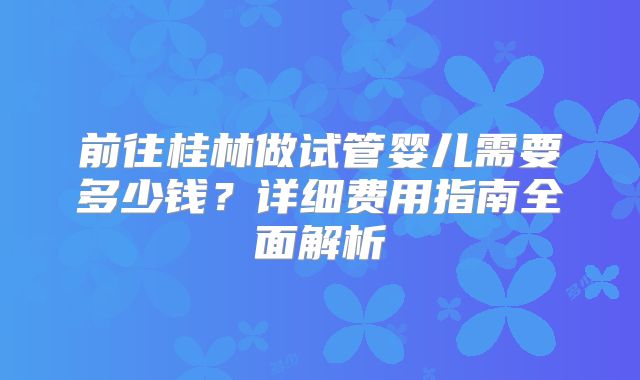 前往桂林做试管婴儿需要多少钱？详细费用指南全面解析