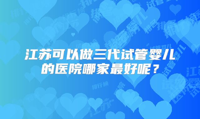 江苏可以做三代试管婴儿的医院哪家最好呢？