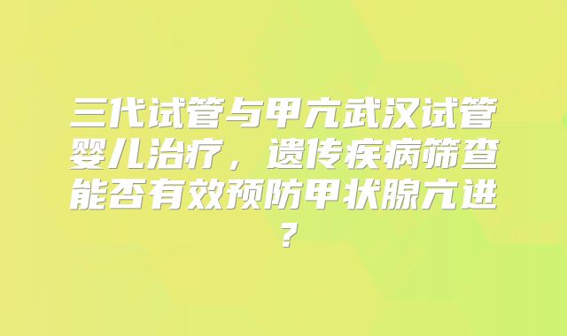 三代试管与甲亢武汉试管婴儿治疗，遗传疾病筛查能否有效预防甲状腺亢进？