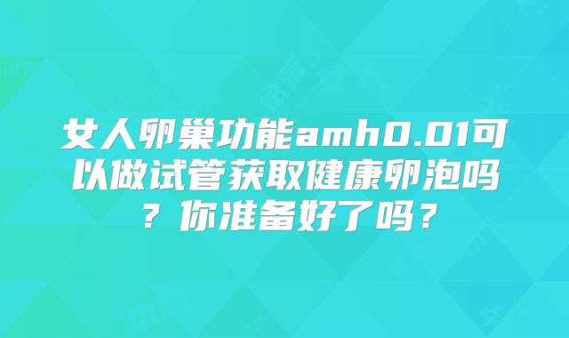 女人卵巢功能amh0.01可以做试管获取健康卵泡吗？你准备好了吗？