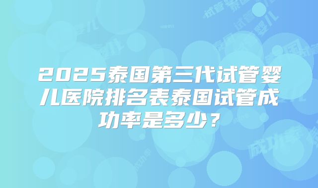 2025泰国第三代试管婴儿医院排名表泰国试管成功率是多少？