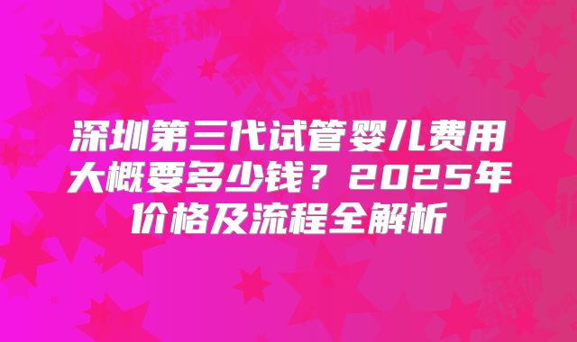 深圳第三代试管婴儿费用大概要多少钱？2025年价格及流程全解析